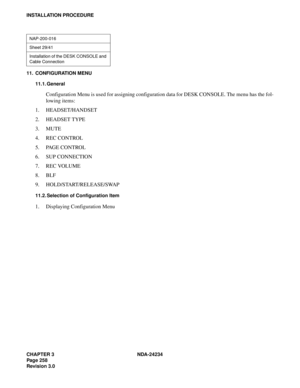 Page 288CHAPTER 3 NDA-24234
Pag e 25 8
Revision 3.0
INSTALLATION PROCEDURE
11. CONFIGURATION MENU
11.1. General
Configuration Menu is used for assigning configuration data for DESK CONSOLE. The menu has the fol-
lowing items:
1. HEADSET/HANDSET
2. HEADSET TYPE
3. MUTE
4. REC CONTROL
5. PAGE CONTROL
6. SUP CONNECTION
7. REC VOLUME
8. BLF
9. HOLD/START/RELEASE/SWAP
11.2. Selection of Configuration Item
1. Displaying Configuration Menu
NAP-200-016
Sheet 29/41
Installation of the DESK CONSOLE and 
Cable Connection 