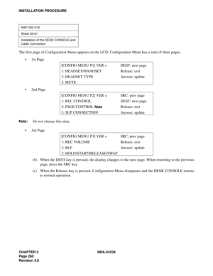 Page 290CHAPTER 3 NDA-24234
Pag e 26 0
Revision 3.0
INSTALLATION PROCEDURE
The first page of Configuration Menu appears on the LCD. Configuration Menu has a total of three pages.
1st Page
2nd Page
Note:Do not change this data.
3rd Page
(b) When the DEST key is pressed, the display changes to the next page. When returning to the previous
page, press the SRC key.
(c) When the Release key is pressed, Configuration Menu disappears and the DESK CONSOLE returns
to normal operation.
NAP-200-016
Sheet 30/41...