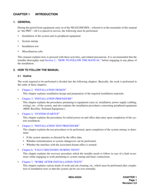 Page 31NDA-24234 CHAPTER 1
Page 1
Revision 3.0
CHAPTER 1 INTRODUCTION
1. GENERAL
During the period from equipment carry-in of the NEAX2400 IMX – referred to in the remainder of this manual
as “the PBX”– till it is placed in service, the following must be performed:
Installation of the system and its peripheral equipment
System startup
Installation test
Miscellaneous jobs
This manual explains how to proceed with these activities, and related precautions. It is recommended that the
installer thoroughly read...