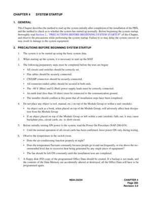 Page 315NDA-24234 CHAPTER 4
Page 285
Revision 3.0
CHAPTER 4 SYSTEM STARTUP
1. GENERAL
This Chapter describes the method to start up the system initially after completion of the installation of the PBX,
and the method to check as to whether the system has started up normally. Before beginning the system startup,
thoroughly read Section 2., “PRECAUTIONS BEFORE BEGINNING SYSTEM STARTUP” of this Chapter,
and observe the precautions while performing the system startup. Failure to so may delay the system cutover or...