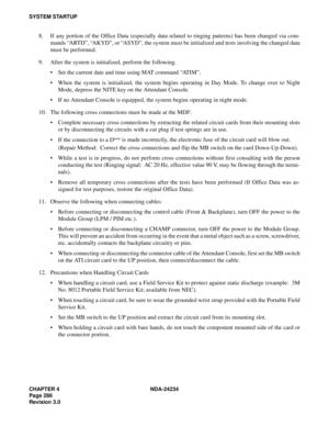 Page 316CHAPTER 4 NDA-24234
Page 286
Revision 3.0
SYSTEM STARTUP
8. If any portion of the Office Data (especially data related to ringing patterns) has been changed via com-
mands “ARTD”, “AKYD”, or “ASYD”, the system must be initialized and tests involving the changed data
must be performed.
9. After the system is initialized, perform the following.
Set the current date and time using MAT command “AT I M”.
When the system is initialized, the system begins operating in Day Mode. To change over to Night
Mode,...