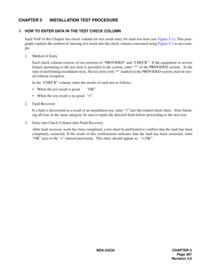 Page 337NDA-24234 CHAPTER 5
Page 307
Revision 3.0
CHAPTER 5 INSTALLATION TEST PROCEDURE
1. HOW TO ENTER DATA IN THE TEST CHECK COLUMN
Each NAP in this Chapter has check column for test result entry for each test item (see Figure 5-1). This para-
graph explains the method of entering test result into the check column concerned using Figure 5-1 as an exam-
ple.
1. Method of Entry
Each check column consists of two sections of “PROVIDED” and “CHECK”.  If the equipment or service
feature pertaining to the test item...