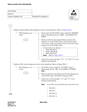 Page 346CHAPTER 5 NDA-24234
Pag e 31 6
Revision 3.0
INSTALLATION TEST PROCEDURE
NAP-200-026
Sheet 4/7
System Changeover Test Multiple IMG Configuration
Perform a Speech Path system changeover test by switch operations. (Refer to Figure 026-4)
TSW changeover via 
switchOn the active GT (PA-GT09) card on which the “OPE/MB” 
lamp is illuminating, flip the “MBR” switch DOWN-UP-
DOWN.
Make sure that the active Speech Path system has been 
changed over to the ST-BY mode. (Check all the related 
circuit cards, which...