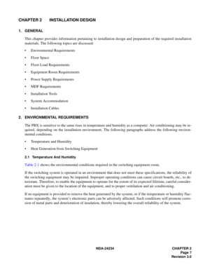 Page 37NDA-24234 CHAPTER 2
Page 7
Revision 3.0
CHAPTER 2 INSTALLATION DESIGN
1. GENERAL
This chapter provides information pertaining to installation design and preparation of the required installation
materials. The following topics are discussed:
Environmental Requirements
Floor Space
Floor Load Requirements
Equipment Room Requirements
Power Supply Requirements
MDF Requirements
Installation Tools
System Accommodation
Installation Cables
2. ENVIRONMENTAL REQUIREMENTS
The PBX is sensitive to the same...