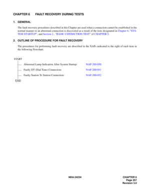 Page 387NDA-24234 CHAPTER 6
Page 357
Revision 3.0
CHAPTER 6 FAULT RECOVERY DURING TESTS
1. GENERAL
The fault recovery procedures described in this Chapter are used when a connection cannot be established in the
normal manner or an abnormal connection is discovered as a result of the tests designated in Chapter 4, ”SYS-
TEM STARTUP”, and Section 2., “BASIC CONNECTION TEST” of CHAPTER 5.
2. OUTLINE OF PROCEDURE FOR FAULT RECOVERY
The procedures for performing fault recovery are described in the NAPs indicated to...