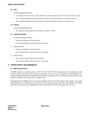 Page 40CHAPTER 2 NDA-24234
Pag e 10
Revision 3.0
INSTALLATION DESIGN
5.2 Wall
Switching Equipment Room
A Concrete wall is necessary so that cable racks can be installed (unless a free-access floor is used).
It is recommended that the walls be painted so that the wall materials do not generate dust, etc.
The maximum difference in level at the wall surface should be less than +5 mm (0.2 inch).
5.3 Ceiling
Switching Equipment Room
The required ceiling height is more than 2.3 meters (7.5 feet).
5.4 Lighting...