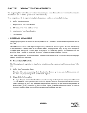 Page 393NDA-24234 CHAPTER 7
Page 363
Revision 3.0
CHAPTER 7 WORK AFTER INSTALLATION TESTS
This Chapter explains various kinds of work and site cleaning, etc. which the installer must perform after completion
of installation tests so that the system can be cut over normally.
Upon completion of all the required tests, the technician must confirm or perform the following.
1. Office Data Management
2. Preparation of Test Result Reports
3. Mounting of the Front and Rear Covers
4. Attachment of Inter-frame Brackets
5....