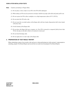 Page 394CHAPTER 7 NDA-24234
Pag e 36 4
Revision 3.0
WORK AFTER INSTALLATION TESTS
Note:
Cautions pertaining to Floppy Disks.
(1) Do not place a heavy object on an FD or the FD will be damaged.
(2) When taking an FD out of its protective envelope, hold the top edge of the disk and gently pull it out.
(3) Do not expose the FD to direct sunlight or to a high temperature (above 65°C (150°F)).
(4) Do not pinch the FD with a clip.
(5) Do not touch the recorded surface of the floppy disk with bare hands; fingerprints...