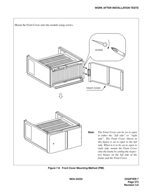 Page 403NDA-24234 CHAPTER 7
Page 373
Revision 3.0
WORK AFTER INSTALLATION TESTS
Figure 7-8   Front Cover Mounting Method (PIM)
Mount the Front Cover onto the module using screws.
FRONT COVERSCREW
Note:The Front Cover can be set to open
to either the “left side” or “right
side”. The Front Cover shown in
this figure is set to open to the left
side. When it is to be set to open to
right side, mount the Front Cover
onto the frame by setting the respec-
tive hinges on the left side of the
frame and the Front Cover. 