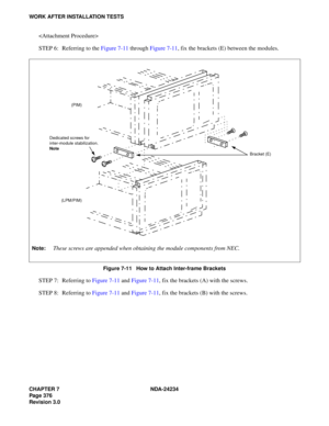 Page 406CHAPTER 7 NDA-24234
Pag e 37 6
Revision 3.0
WORK AFTER INSTALLATION TESTS

STEP 6: Referring to the Figure 7-11 through Figure 7-11, fix the brackets (E) between the modules.
Figure 7-11   How to Attach Inter-frame Brackets
STEP 7: Referring to Figure 7-11 and Figure 7-11, fix the brackets (A) with the screws.
STEP 8: Referring to Figure 7-11 and Figure 7-11, fix the brackets (B) with the screws.
Bracket (E) (PIM)
(LPM/PIM) Dedicated screws for 
inter-module stabilization.
Note
Note:These screws are...