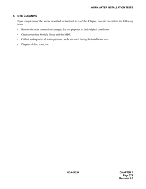 Page 409NDA-24234 CHAPTER 7
Page 379
Revision 3.0
WORK AFTER INSTALLATION TESTS
5. SITE CLEANING
Upon completion of the works described in Section 1 to 4 of this Chapter, execute or confirm the following
items.
Restore the cross connections arranged for test purposes to their original conditions.
Clean around the Module Group and the MDF.
Collect and organize all test equipment, tools, etc. used during the installation tests.
Dispose of dust, trash, etc. 