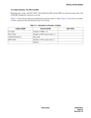 Page 63NDA-24234 CHAPTER 2
Page 33
Revision 3.0
INSTALLATION DESIGN
10.2 Cables Between The PBX And MDF
Regarding lines, trunks, and NCU (PFT), 25P shielded the PBX and the MDF are connected using cables with
a CHAMP (Amphenol) connector at one end.
Table 2-11 shows the procedure for calculating the required number of cables. Figure 2-18 also shows an outline
of cable connections from the Module Group to the outside.
Table 2-11  Calculation of Number of Cables
CABLE NAME CALCULATION SUB TOTAL
LT Cable Number of...