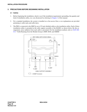 Page 66CHAPTER 3 NDA-24234
Page 36
Revision 3.0
INSTALLATION PROCEDURE
2. PRECAUTIONS BEFORE BEGINNING INSTALLATION
2.1 Outline
1. Before beginning the installation, check to see if the installation requirements (grounding, the quantity and
kind of installation cables, etc.) are all present by referring to Chapter 2 of this manual.
2. For a standard installation, the system is installed on a free-access floor, so no explanations are provided
pertaining to cable racks and cable ducts.
3. The PBX is connected to...