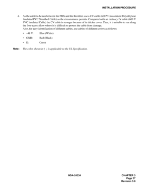 Page 67NDA-24234 CHAPTER 3
Page 37
Revision 3.0
INSTALLATION PROCEDURE
4. As the cable to be run between the PBX and the Rectifier, use a CV cable (600 V Crosslinked Polyethylene
Insulated PVC Sheathed Cable) as the circumstance permits. Compared with an ordinary IV cable (600 V
PVC Insulated Cable) the CV cable is stronger because of its thicker cover. Thus, it is suitable to run along
the free-access floor where it is difficult to protect the cable from damage.
Also, for easy identification of different...