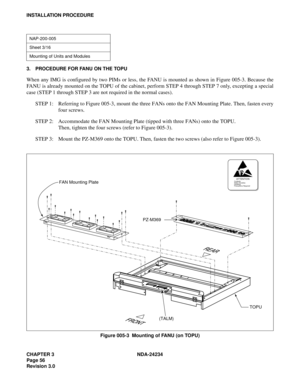 Page 86CHAPTER 3 NDA-24234
Page 56
Revision 3.0
INSTALLATION PROCEDURE
3. PROCEDURE FOR FANU ON THE TOPU
When any IMG is configured by two PIMs or less, the FANU is mounted as shown in Figure 005-3. Because the
FANU is already mounted on the TOPU of the cabinet, perform STEP 4 through STEP 7 only, excepting a special
case (STEP 1 through STEP 3 are not required in the normal cases).
STEP 1: Referring to Figure 005-3, mount the three FANs onto the FAN Mounting Plate. Then, fasten every
four screws.
STEP 2:...