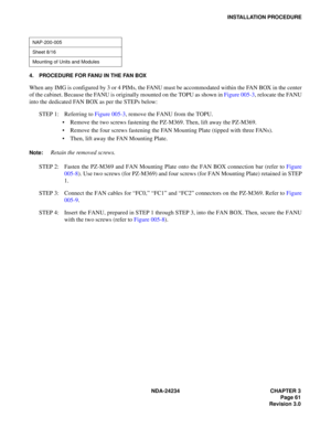 Page 91NDA-24234 CHAPTER 3
Page 61
Revision 3.0
INSTALLATION PROCEDURE
4. PROCEDURE FOR FANU IN THE FAN BOX
When any IMG is configured by 3 or 4 PIMs, the FANU must be accommodated within the FAN BOX in the center
of the cabinet. Because the FANU is originally mounted on the TOPU as shown in Figure 005-3, relocate the FANU
into the dedicated FAN BOX as per the STEPs below:
STEP 1: Referring to Figure 005-3, remove the FANU from the TOPU.
Remove the two screws fastening the PZ-M369. Then, lift away the...