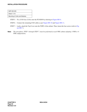 Page 94CHAPTER 3 NDA-24234
Page 64
Revision 3.0
INSTALLATION PROCEDURE
STEP 5: Fix a FAN fuse (5.0A) onto the PZ-M369 by referring to Figure 005-4.
STEP 6: Connect the remaining FAN cables as per Figure 005-10 and Figure 005-11.
STEP 7: Lastly, attach the Top Cover onto the TOPU of the cabinet. Then, fasten the four screws (refer to Fig-
ure 005-7).
Note:The procedures, STEP 1 through STEP 7, must be performed at each PBX cabinet adopting 3-PIM or 4-
PIM configurations.
NAP-200-005
Sheet 11/16
Mounting of Units...