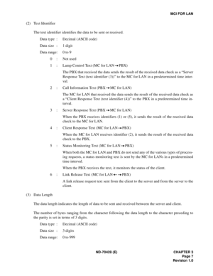 Page 13ND-70428 (E) CHAPTER 3
Page 7
Revision 1.0
MCI FOR LAN
(2) Text Identifier 
The text identifier identifies the data to be sent or received.
Data type : Decimal (ASCII code)
Data size : 1 digit
Data range: 0 to 9
0 : Not used
1 : Lamp Control Text (MC for LAN PBX)
The PBX that received the data sends the result of the received data check as a “Server
Response Text (text identifier (3))” to the MC for LAN in a predetermined time inter-
va l.
2 : Call Information Text (PBX MC for LAN)
The MC for LAN that...