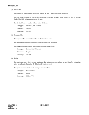 Page 14CHAPTER 3 ND-70428 (E)
Pag e 8
Revision 1.0
MCI FOR LAN
(4) Device No.
The device No. indicates the device No. for the MC for LAN connected to the server.
The MC for LAN sends its own device No. to the server, and the PBX sends the device No. for the MC
for LAN, which is the destination of the text.
The device No. to be used is defined at the PBX side.
Data type : Decimal (ASCII code)
Data size : 2 digits
Data range: 0 to 99
(5) Sequence No.
The sequence No. is a serial number for the data to be sent.
It...