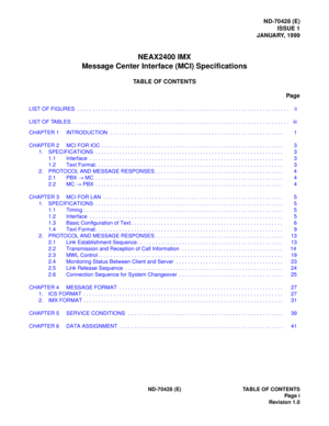 Page 3ND-70428 (E)
ISSUE 1
JANUARY, 1999
NEAX2400 IMX
Message Center Interface (MCI) Specifications
TABLE OF CONTENTS
Page
LIST OF FIGURES  . . . . . . . . . . . . . . . . . . . . . . . . . . . . . . . . . . . . . . . . . . . . . . . . . . . . . . . . . . . . . . . . . . . . . . . ii
LIST OF TABLES . . . . . . . . . . . . . . . . . . . . . . . . . . . . . . . . . . . . . . . . . . . . . . . . . . . . . . . . . . . . . . . . . . . . . . . . . iii
ND-70428 (E) TABLE OF CONTENTS
Pag e i
Revision 1.0 CHAPTER 1...