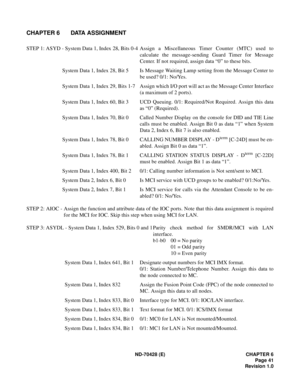 Page 47ND-70428 (E) CHAPTER 6
Page 41
Revision 1.0
CHAPTER 6 DATA ASSIGNMENT
STEP 1: ASYD - System Data 1, Index 28, Bits 0-4 Assign  a  Miscellaneous  Timer  Counter  (MTC)  used  to
calculate the message-sending Guard Timer for Message
Center. If not required, assign data “0” to these bits.
System Data 1, Index 28, Bit 5 Is Message Waiting Lamp setting from the Message Center to
be used? 0/1: No/Yes.
System Data 1, Index 29, Bits 1-7 Assign which I/O port will act as the Message Center Interface
(a maximum of...