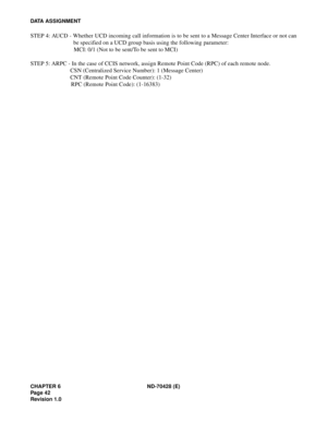 Page 48CHAPTER 6 ND-70428 (E)
Pag e 4 2
Revision 1.0
DATA ASSIGNMENT
STEP 4: AUCD - Whether UCD incoming call information is to be sent to a Message Center Interface or not can
be specified on a UCD group basis using the following parameter:
MCI: 0/1 (Not to be sent/To be sent to MCI)
STEP 5: ARPC - In the case of CCIS network, assign Remote Point Code (RPC) of each remote node.
CSN (Centralized Service Number): 1 (Message Center)
CNT (Remote Point Code Counter): (1-32)
RPC (Remote Point Code): (1-16383) 