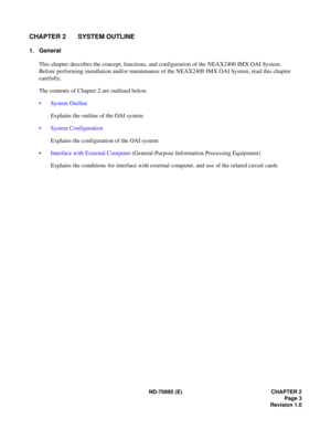 Page 13ND-70895 (E) CHAPTER 2
Page 3
Revision 1.0
CHAPTER 2 SYSTEM OUTLINE
1. General
This chapter describes the concept, functions, and configuration of the NEAX2400 IMX OAI System.
Before performing installation and/or maintenance of the NEAX2400 IMX OAI System, read this chapter 
carefully.
The contents of Chapter 2 are outlined below.
 System Outline
Explains the outline of the OAI system
 System Configuration
Explains the configuration of the OAI system
Interface with External Computer (General-Purpose...