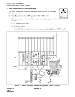 Page 30CHAPTER 3 ND-70895 (E)
Page 20
Revision 1.0
INSTALLATION PROCEDURE
Cable Connections with External Computer
2. Cable Connections with External Computer
This section explains cable connections between the NEAX2400 IMX OAI System and 
the external computer.
2.1 Cable Connections between OAI System and External Computer
The cable connections between the OAI system and the external computer are shown 
in Figure 3-1.
[PZ-PC19 card (LANI) is used]
(a) Connection diagram
 When the OAI system and the external...