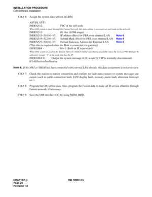 Page 32CHAPTER 3 ND-70895 (E)
Page 22
Revision 1.0
INSTALLATION PROCEDURE
OAI Software Installation
STEP 6: Assign the system data written in LDM.
ASYDL SYS1
INDEX512: FPC of the self-node
When OAI system is used through the Fusion Network, this data setting is necessary at each node in the network.
INDEX513: 01 Hex (LDM usage)
INDEX515~518 b0~b7: IP address (Hex) for PBX over external LAN
Note 4
INDEX519~522 b0~b7: Subnet Mask (Hex) for PBX over external LANNote 4
INDEX523~526 b0~b7: Default Gateway Address...