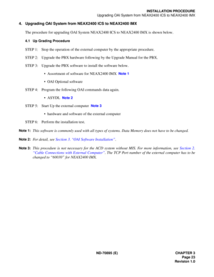 Page 33ND-70895 (E) CHAPTER 3
 Page 23
Revision 1.0
INSTALLATION PROCEDURE
Upgrading OAI System from NEAX2400 ICS to NEAX2400 IMX
4. Upgrading OAI System from NEAX2400 ICS to NEAX2400 IMX
The procedure for upgrading OAI System NEAX2400 ICS to NEAX2400 IMX is shown below.
4.1 Up Grading Procedure
STEP 1: Stop the operation of the external computer by the appropriate procedure.
STEP 2: Upgrade the PBX hardware following by the Upgrade Manual for the PBX.
STEP 3: Upgrade the PBX software to install the software...