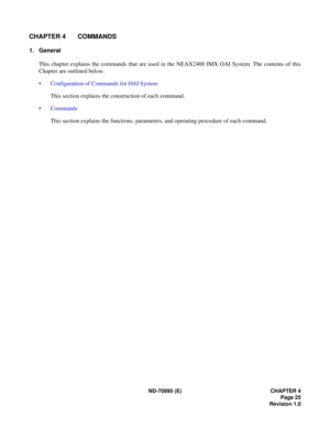 Page 35ND-70895 (E) CHAPTER 4
Page 25
Revision 1.0
CHAPTER 4 COMMANDS
1. General
This chapter explains the commands that are used in the NEAX2400 IMX OAI System. The contents of this
Chapter are outlined below.
 Configuration of Commands for OAI System
This section explains the construction of each command.
 Commands
This section explains the functions, parameters, and operating procedure of each command. 