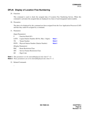 Page 63ND-70895 (E) CHAPTER 4
 Page 53
Revision 1.0
COMMANDS
DFLN
DFLN:  Display of Location Free Numbering
29. Functions
This command is used to check the assigned data of Location Free Numbering Service. When this
command is activated, the assigned data are displayed on a basis of each designated station number.
30. Precaution
The data to be displayed by this command are those assigned from the User Application Processor (UAP)
and thus they cannot be assigned by a command.
31. Parameters
[Input Parameters]
F...