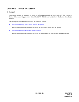 Page 69ND-70895 (E) CHAPTER 5
Page 59
Revision 1.0
CHAPTER 5 OFFICE DATA DESIGN
1. General
This chapter explains the procedure for setting the office data required in the NEAX2400 IMX OAI System. As
for the office data setting procedure of the NEAX2400 IMX System itself, refer to the System Data Design
Manual.
The description of this Chapter consists of the following contents.
 Procedure for Setting Basic Office Data for OAI System
This section explains the procedure for setting the basic office data of the...