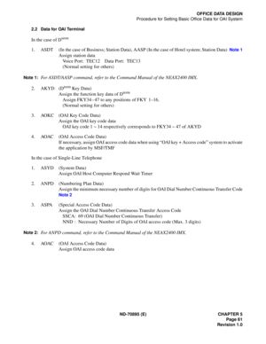 Page 71ND-70895 (E) CHAPTER 5
 Page 61
Revision 1.0
OFFICE DATA DESIGN
Procedure for Setting Basic Office Data for OAI System
2.2 Data for OAI Terminal
In the case of Dterm
1. ASDT (In the case of Business; Station Data), AASP (In the case of Hotel system; Station Data)  Note 1
Assign station data
Voice Port: TEC12 Data Port: TEC13
(Normal setting for others)
Note 1:For ASDT/AASP command, refer to the Command Manual of the NEAX2400 IMX.
2. AKYD (D
term Key Data)
Assign the function key data of Dterm
Assign...