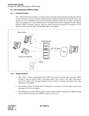 Page 76CHAPTER 5 ND-70895 (E)
Page 66
Revision 1.0
OFFICE DATA DESIGN
Procedure for Setting Office Data for OAI Services
3.2 Call ID Notification (SMFN for ISDN)
3.2.1 Functional Outline
This Call ID Notification function is an enhancement of both the Call Termination Notification and the
Answer Notification among Call Status Monitor Facility Notification functions of the OAI system, and
provides the User’s Application Processor for External Computer (UAP) with the caller’s information
when call termination is...