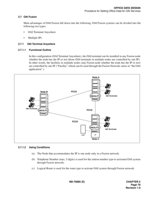 Page 89ND-70895 (E) CHAPTER 5
 Page 79
Revision 1.0
OFFICE DATA DESIGN
Procedure for Setting Office Data for OAI Services
3.7 OAI Fusion
Main advantages of OAI Fusion fall down into the following. OAI Fusion systems can be divided into the
following two types: 
 OAI Terminal Anywhere
 Multiple IPs
3.7.1 OAI Terminal Anywhere
3.7.1.1 Functional Outline
In this configuration (OAI Terminal Anywhere), the OAI terminal can be installed in any Fusion node
whether the node has the IP or not (those OAI terminals in...
