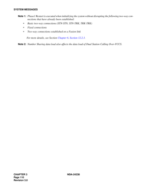 Page 137CHAPTER 3 NDA-24238
Page 110
Revision 3.0
SYSTEM MESSAGES
Note 1:
Phase1 Restart is executed when initializing the system without disrupting the following two-way con-
nections that have already been established:
 Basic two-way connections (STN-STN, STN-TRK, TRK-TRK)
 Fixed connections
 Two-way connections established on a Fusion link
For more details, see Section Chapter 6, Section 12.2.3.
Note 2:Number Sharing data load also affects the data load of Dual Station Calling Over-FCCS. 