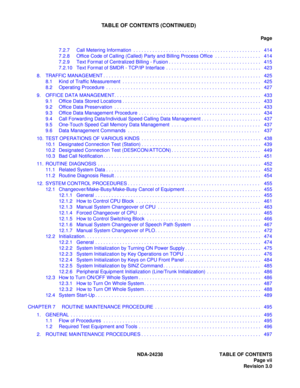 Page 18NDA-24238 TABLE OF CONTENTS
Page vii
Revision 3.0
TABLE OF CONTENTS (CONTINUED)
Pag e
7.2.7 Call Metering Information  . . . . . . . . . . . . . . . . . . . . . . . . . . . . . . . . . . . . . . . . . . . . . . .  414
7.2.8 Office Code of Calling (Called) Party and Billing Process Office  . . . . . . . . . . . . . . . . .  414
7.2.9 Text Format of Centralized Billing - Fusion . . . . . . . . . . . . . . . . . . . . . . . . . . . . . . . . . .  415
7.2.10 Text Format of SMDR - TCP/IP Interface  . . . . ....