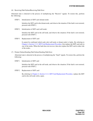 Page 262NDA-24238 CHAPTER 3
Page 235
Revision 3.0
SYSTEM MESSAGES
(6) Receiving Path Failure/Receiving Path Error
Abnormal state is detected in the process of multiplexing the “Receive” signals. To restore this, perform
the following:
STEP 1 Initialization of SDT card (distant node)
Initialize the SDT card in the distant node, and observe the situation. If the fault is not restored,
proceed with STEP 2.
STEP 2 Initialization of SDT card (self-node)
Initialize the SDT card in the self-node, and observe the...