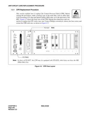 Page 269CHAPTER 4 NDA-24238
Page 242
Revision 3.0
UNIT/CIRCUIT CARD REPLACEMENT PROCEDURE
1.3.1 CPR Replacement Procedure
This section explains how to replace the Control Processor Rack (CPR). Before
starting the procedures, make a backup copy of the main data, such as office data,
Call Forwarding (CF) data and Speed Calling (SPD) data, on to the hard disk of the
HFC. Figure 4-2 shows the front view of the CPR. Operate the related keys and con-
nectors to replace the CPU with a new one. Using a Phillips...