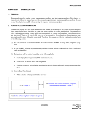 Page 28NDA-24238 CHAPTER 1
Page 1
Revision 3.0
INTRODUCTION
CHAPTER 1 INTRODUCTION
1. GENERAL
This manual describes routine system maintenance procedures and fault repair procedures. This chapter ex-
plains how to follow the manual and provides precautions pertaining to maintenance jobs as a whole. Be sure
to read this chapter thoroughly before starting the required maintenance project.
2. HOW TO FOLLOW THIS MANUAL
If technicians engage in a fault repair with a sufficient amount of knowledge of the system...