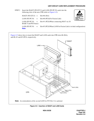 Page 272NDA-24238 CHAPTER 4
Page 245
Revision 3.0
UNIT/CIRCUIT CARD REPLACEMENT PROCEDURE
STEP 2 Insert the ISAGT (PZ-GT13) and LANI (PZ-PC19) cards into the 
following slots of the new CPR (refer to Figure 4-5):
ISAGT (PZ-GT13) →Slot #6 (ISA)
LANI (PZ-PC19) →Slot #0 (PCI)(For Fusion Link)
LANI (PZ-PC19) →Slot #1 (PCI)(When connecting MAT via 10-
BASE T and PCI buses)
LANI (PZ-PC19) →Slot #3 (PCI)(When LANI for Fusion Link is in dual configuration)
Note
Figure 4-5   Insertion of ISAGT and LANI Cards...