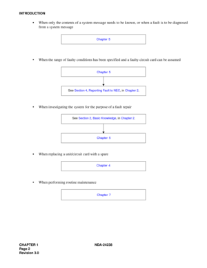 Page 29CHAPTER 1 NDA-24238
Pag e 2
Revision 3.0
INTRODUCTION
 When only the contents of a system message needs to be known, or when a fault is to be diagnosed
from a system message
 When the range of faulty conditions has been specified and a faulty circuit card can be assumed
 When investigating the system for the purpose of a fault repair
 When replacing a unit/circuit card with a spare
 When performing routine maintenance
Chapter 5
See Section 4, Reporting Fault to NEC, in Chapter 2. Chapter 5
See...