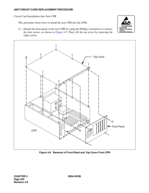 Page 281CHAPTER 4 NDA-24238
Page 254
Revision 3.0
UNIT/CIRCUIT CARD REPLACEMENT PROCEDURE
Circuit Card Installation Into New CPR
This procedure shows how to install the new CPR into the LPM.
(1) Detach the front panel of the new CPR by using the Phillips screwdriver to remove
the four screws, as shown in Figure 4-9. Then, lift the top cover by removing the
eight screws.
Figure 4-9   Removal of Front Panel and Top Cover From CPR
ATTENTIONContents
Static Sensitive
Handling
Precautions Required
Top Cover
CPRFront...