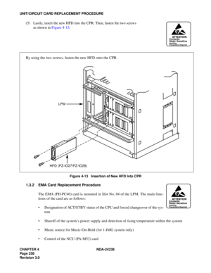 Page 285CHAPTER 4 NDA-24238
Page 258
Revision 3.0
UNIT/CIRCUIT CARD REPLACEMENT PROCEDURE
(5) Lastly, insert the new HFD into the CPR. Then, fasten the two screws
as shown in Figure 4-13. 
Figure 4-13   Insertion of New HFD Into CPR
1.3.2 EMA Card Replacement Procedure
The EMA (PH-PC40) card is mounted in Slot No. 04 of the LPM. The main func-
tions of the card are as follows:
 Designation of ACT/STBY status of the CPU and forced changeover of the sys-
tem
 Shutoff of the system’s power supply and detection of...