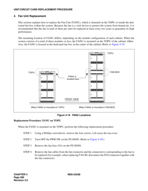 Page 323CHAPTER 4 NDA-24238
Page 296
Revision 3.0
UNIT/CIRCUIT CARD REPLACEMENT PROCEDURE
4. Fan Unit Replacement
This section explains how to replace the Fan Unit (FANU), which is fastened on the TOPU or inside the ded-
icated fan box within the system. Because the fan is a vital device to protect the system from heated air, it is
recommended that the fan (a total of three per unit) be replaced at least every two years to guarantee its high
performance.
The mounting location of FANU differs, depending on the...