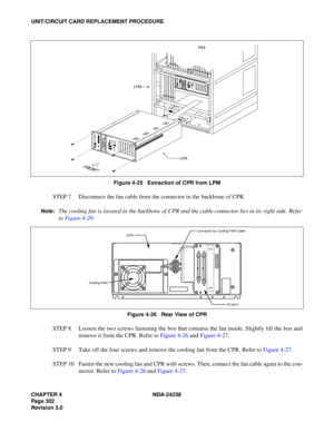 Page 329CHAPTER 4 NDA-24238
Page 302
Revision 3.0
UNIT/CIRCUIT CARD REPLACEMENT PROCEDURE
Figure 4-25   Extraction of CPR from LPM
STEP 7 Disconnect the fan cable from the connector in the backbone of CPR.
Note:The cooling fan is located in the backbone of CPR and the cable connector lies in its right side. Refer
to Figure 4-26.
Figure 4-26   Rear View of CPR
STEP 8 Loosen the two screws fastening the box that contains the fan inside. Slightly lift the box and
remove it from the CPR. Refer to Figure 4-26 and...