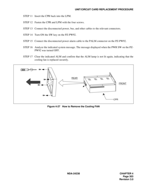 Page 330NDA-24238 CHAPTER 4
Page 303
Revision 3.0
UNIT/CIRCUIT CARD REPLACEMENT PROCEDURE
STEP 11 Insert the CPR back into the LPM.
STEP 12 Fasten the CPR and LPM with the four screws.
STEP 13 Connect the disconnected power, bus, and ether cables to the relevant connectors.
STEP 14 Turn ON the SW key on the PZ-PW92.
STEP 15 Connect the disconnected power alarm cable to the PALM connector on the PZ-PW92.
STEP 16 Analyze the indicated system message. The message displayed when the PWR SW on the PZ-
PW92 was turned...