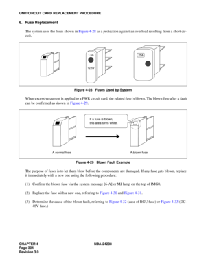 Page 331CHAPTER 4 NDA-24238
Page 304
Revision 3.0
UNIT/CIRCUIT CARD REPLACEMENT PROCEDURE
6. Fuse Replacement
The system uses the fuses shown in Figure 4-28 as a protection against an overload resulting from a short cir-
cuit.
Figure 4-28   Fuses Used by System
When excessive current is applied to a PWR circuit card, the related fuse is blown. The blown fuse after a fault
can be confirmed as shown in Figure 4-29.
Figure 4-29   Blown Fault Example
The purpose of fuses is to let them blow before the components are...