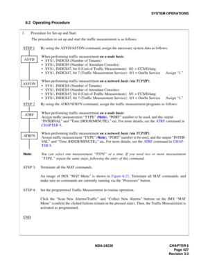 Page 454NDA-24238 CHAPTER 6
Page 427
Revision 3.0
SYSTEM OPERATIONS
8.2 Operating Procedure 
1. Procedure for Set-up and Start
The procedure to set up and start the traffic measurement is as follows:
STEP 1
By using the ASYD/ASYDN command, assign the necessary system data as follows:
When performing traffic measurement on a node basis:
 SYS1, INDEX8 (Number of Tenants)
 SYS1, INDEX9 (Number of Attendant Consoles)
 SYS1, INDEX47, bit 0 (Unit of Traffic Measurement):  0/1 = CCS/Erlang
 SYS1, INDEX47, bit 7...